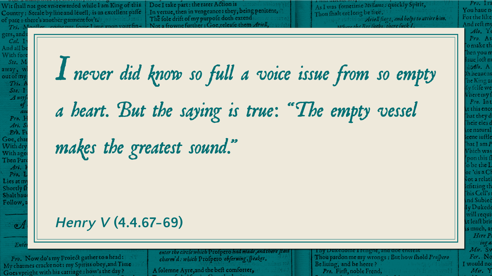 I never did know so full a voice issue from so empty a heart. But the saying is true: "The empty vessel makes the greatest sound." -Henry V (4.4.67-69)