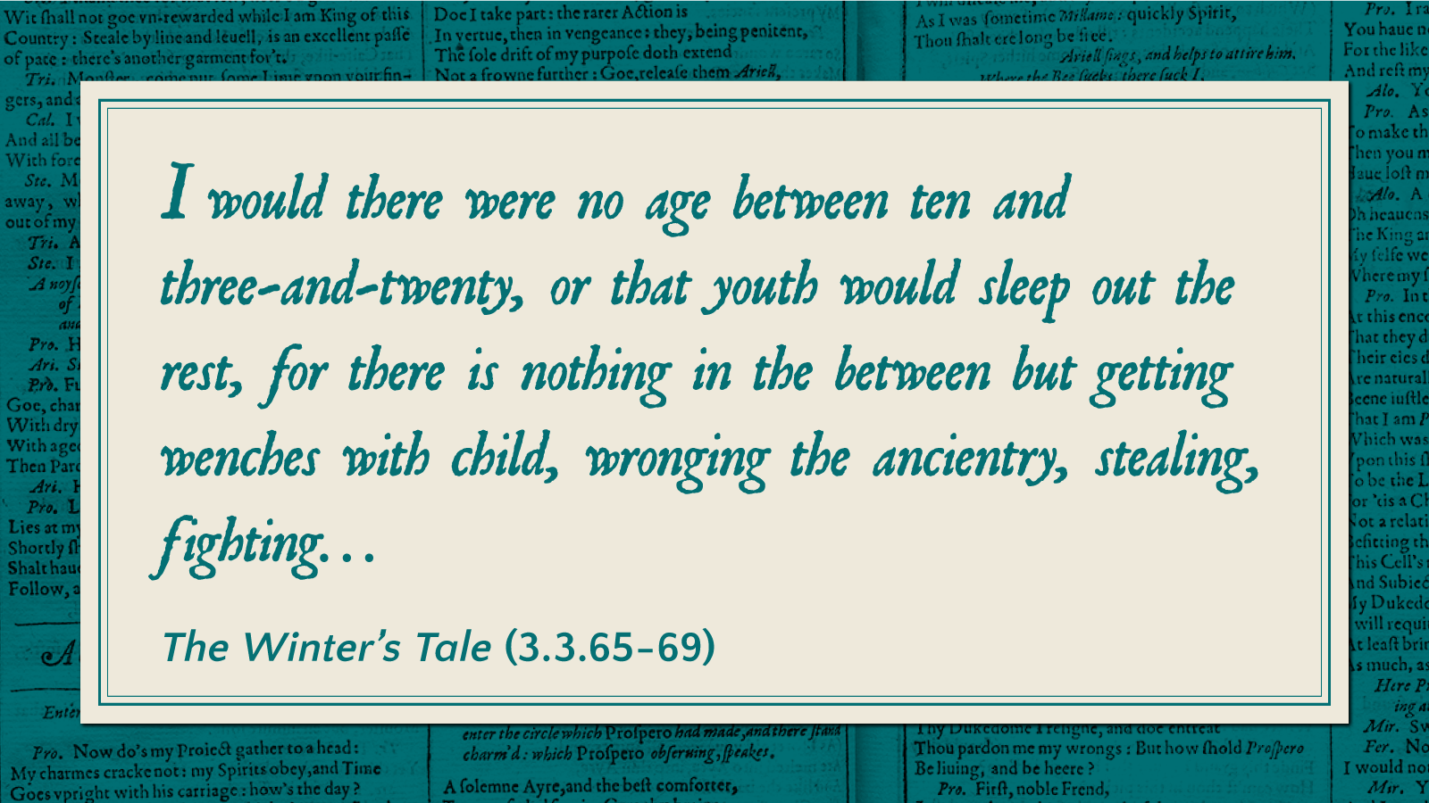 I would there were no age between ten and three-and-twenty, or that youth would sleep out the rest, for there is nothing in the between but getting wenches with child, wronging the ancientry, stealing, fighting... -The Winter's Tale (3.3.65-69)