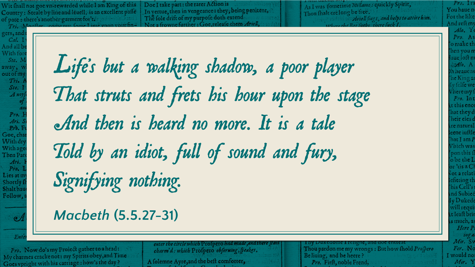 Life's but a walking shadow, a poor player that struts and frets his hour upon the stage and then is heard no more. It is a tale told by an idiot, full of sound and fury, signifying nothing. -Macbeth (5.5.27-31)